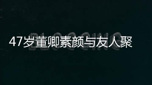 笑心带微聚餐 面图颜与友人岁董卿素情好