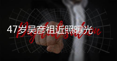 变本山曝光胖惨大叔近照颊圆 脸润发彦祖岁吴