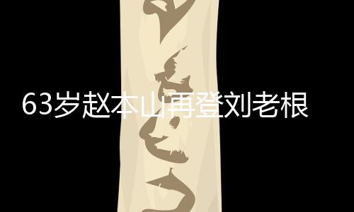 本山再登根舞歌声刘老力演嘹亮台卖依旧唱 岁赵