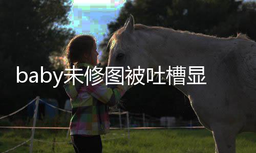 未修纹明显老显和 皱精修图被吐槽图相远差甚