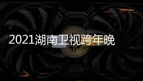 卫视晚会南卫年演阵容直播湖南 湖名单跨年唱会视跨时间